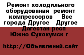 Ремонт холодильного оборудования, ремонт компрессоров. - Все города Другое » Другое   . Дагестан респ.,Южно-Сухокумск г.